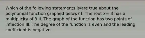 Which of the following statements is/are true about the polynomial function graphed below? I. The root x=-3 has a multiplicity of 3 II. The graph of the function has two points of inflection III. The degree of the function is even and the leading coefficient is negative