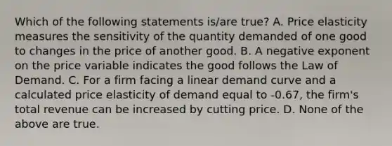 Which of the following statements is/are true? A. Price elasticity measures the sensitivity of the quantity demanded of one good to changes in the price of another good. B. A negative exponent on the price variable indicates the good follows the Law of Demand. C. For a firm facing a linear demand curve and a calculated price elasticity of demand equal to -0.67, the firm's total revenue can be increased by cutting price. D. None of the above are true.