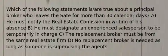 Which of the following statements is/are true about a principal broker who leaves the Sate for more than 30 calendar days? A) He must notify the Real Estate Comission in writing of his absence B) He must designate an experienced salesperson to be temporarily in charge C) The replacement broker must be from the same real estate firm D) No replacement broker is needed as long as someone is supervising the agents