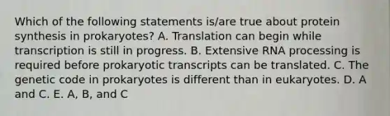 Which of the following statements is/are true about <a href='https://www.questionai.com/knowledge/kVyphSdCnD-protein-synthesis' class='anchor-knowledge'>protein synthesis</a> in prokaryotes? A. Translation can begin while transcription is still in progress. B. Extensive <a href='https://www.questionai.com/knowledge/kapY3KpASG-rna-processing' class='anchor-knowledge'>rna processing</a> is required before prokaryotic transcripts can be translated. C. The genetic code in prokaryotes is different than in eukaryotes. D. A and C. E. A, B, and C