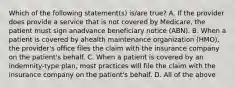 Which of the following statement(s) is/are true? A. If the provider does provide a service that is not covered by Medicare, the patient must sign anadvance beneficiary notice (ABN). B. When a patient is covered by ahealth maintenance organization (HMO), the provider's office files the claim with the insurance company on the patient's behalf. C. When a patient is covered by an indemnity-type plan, most practices will file the claim with the insurance company on the patient's behalf. D. All of the above