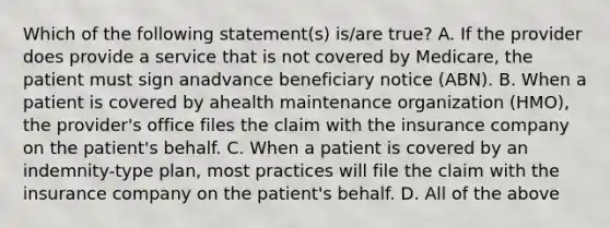 Which of the following statement(s) is/are true? A. If the provider does provide a service that is not covered by Medicare, the patient must sign anadvance beneficiary notice (ABN). B. When a patient is covered by ahealth maintenance organization (HMO), the provider's office files the claim with the insurance company on the patient's behalf. C. When a patient is covered by an indemnity-type plan, most practices will file the claim with the insurance company on the patient's behalf. D. All of the above