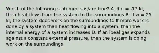 Which of the following statements is/are true? A. If q = -17 kJ, then heat flows from the system to the surroundings B. If w = 25 kJ, the system does work on the surroundings C. If more work is done by a system than heat flowing into a system, than the internal energy of a system increases D. If an ideal gas expands against a constant external pressure, then the system is doing work on the surroundings