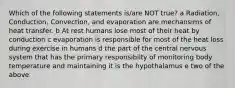 Which of the following statements is/are NOT true? a Radiation, Conduction, Convection, and evaporation are mechansims of heat transfer. b At rest humans lose most of their heat by conduction c evaporation is responsible for most of the heat loss during exercise in humans d the part of the central nervous system that has the primary responsibilty of monitoring body temperature and maintaining it is the hypothalamus e two of the above