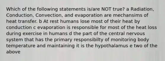 Which of the following statements is/are NOT true? a Radiation, Conduction, Convection, and evaporation are mechansims of heat transfer. b At rest humans lose most of their heat by conduction c evaporation is responsible for most of the heat loss during exercise in humans d the part of the central nervous system that has the primary responsibilty of monitoring body temperature and maintaining it is the hypothalamus e two of the above