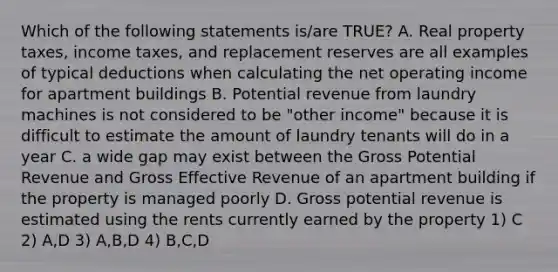 Which of the following statements is/are TRUE? A. Real property taxes, income taxes, and replacement reserves are all examples of typical deductions when calculating the net operating income for apartment buildings B. Potential revenue from laundry machines is not considered to be "other income" because it is difficult to estimate the amount of laundry tenants will do in a year C. a wide gap may exist between the Gross Potential Revenue and Gross Effective Revenue of an apartment building if the property is managed poorly D. Gross potential revenue is estimated using the rents currently earned by the property 1) C 2) A,D 3) A,B,D 4) B,C,D