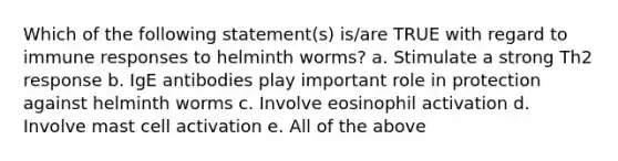 Which of the following statement(s) is/are TRUE with regard to immune responses to helminth worms? a. Stimulate a strong Th2 response b. IgE antibodies play important role in protection against helminth worms c. Involve eosinophil activation d. Involve mast cell activation e. All of the above