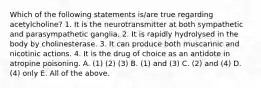 Which of the following statements is/are true regarding acetylcholine? 1. It is the neurotransmitter at both sympathetic and parasympathetic ganglia. 2. It is rapidly hydrolysed in the body by cholinesterase. 3. It can produce both muscarinic and nicotinic actions. 4. It is the drug of choice as an antidote in atropine poisoning. A. (1) (2) (3) B. (1) and (3) C. (2) and (4) D. (4) only E. All of the above.