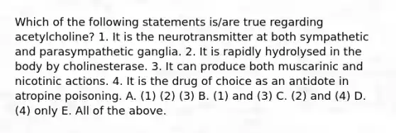 Which of the following statements is/are true regarding acetylcholine? 1. It is the neurotransmitter at both sympathetic and parasympathetic ganglia. 2. It is rapidly hydrolysed in the body by cholinesterase. 3. It can produce both muscarinic and nicotinic actions. 4. It is the drug of choice as an antidote in atropine poisoning. A. (1) (2) (3) B. (1) and (3) C. (2) and (4) D. (4) only E. All of the above.