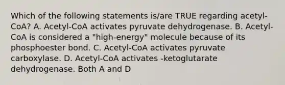 Which of the following statements is/are TRUE regarding acetyl-CoA? A. Acetyl-CoA activates pyruvate dehydrogenase. B. Acetyl-CoA is considered a "high-energy" molecule because of its phosphoester bond. C. Acetyl-CoA activates pyruvate carboxylase. D. Acetyl-CoA activates -ketoglutarate dehydrogenase. Both A and D