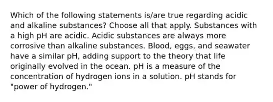 Which of the following statements is/are true regarding acidic and alkaline substances? Choose all that apply. Substances with a high pH are acidic. Acidic substances are always more corrosive than alkaline substances. Blood, eggs, and seawater have a similar pH, adding support to the theory that life originally evolved in the ocean. pH is a measure of the concentration of hydrogen ions in a solution. pH stands for "power of hydrogen."