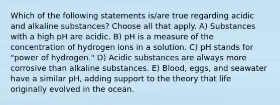 Which of the following statements is/are true regarding acidic and alkaline substances? Choose all that apply. A) Substances with a high pH are acidic. B) pH is a measure of the concentration of hydrogen ions in a solution. C) pH stands for "power of hydrogen." D) Acidic substances are always more corrosive than alkaline substances. E) Blood, eggs, and seawater have a similar pH, adding support to the theory that life originally evolved in the ocean.