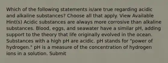 Which of the following statements is/are true regarding acidic and alkaline substances? Choose all that apply. View Available Hint(s) Acidic substances are always more corrosive than alkaline substances. Blood, eggs, and seawater have a similar pH, adding support to the theory that life originally evolved in the ocean. Substances with a high pH are acidic. pH stands for "power of hydrogen." pH is a measure of the concentration of hydrogen ions in a solution. Submit