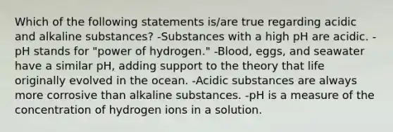 Which of the following statements is/are true regarding acidic and alkaline substances? -Substances with a high pH are acidic. -pH stands for "power of hydrogen." -Blood, eggs, and seawater have a similar pH, adding support to the theory that life originally evolved in the ocean. -Acidic substances are always more corrosive than alkaline substances. -pH is a measure of the concentration of hydrogen ions in a solution.