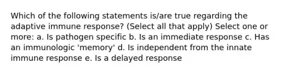 Which of the following statements is/are true regarding the adaptive immune response? (Select all that apply) Select one or more: a. Is pathogen specific b. Is an immediate response c. Has an immunologic 'memory' d. Is independent from the innate immune response e. Is a delayed response