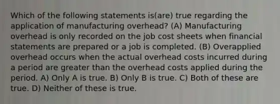 Which of the following statements is(are) true regarding the application of manufacturing overhead? (A) Manufacturing overhead is only recorded on the job cost sheets when financial statements are prepared or a job is completed. (B) Overapplied overhead occurs when the actual overhead costs incurred during a period are greater than the overhead costs applied during the period. A) Only A is true. B) Only B is true. C) Both of these are true. D) Neither of these is true.