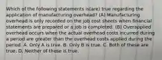 Which of the following statements is(are) true regarding the application of manufacturing overhead? (A) Manufacturing overhead is only recorded on the job cost sheets when financial statements are prepared or a job is completed. (B) Overapplied overhead occurs when the actual overhead costs incurred during a period are greater than the overhead costs applied during the period. A. Only A is true. B. Only B is true. C. Both of these are true. D. Neither of these is true.