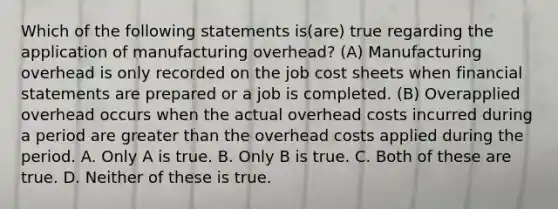 Which of the following statements is(are) true regarding the application of manufacturing overhead? (A) Manufacturing overhead is only recorded on the job cost sheets when financial statements are prepared or a job is completed. (B) Overapplied overhead occurs when the actual overhead costs incurred during a period are greater than the overhead costs applied during the period. A. Only A is true. B. Only B is true. C. Both of these are true. D. Neither of these is true.