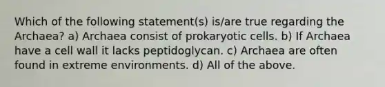 Which of the following statement(s) is/are true regarding the Archaea? a) Archaea consist of prokaryotic cells. b) If Archaea have a cell wall it lacks peptidoglycan. c) Archaea are often found in extreme environments. d) All of the above.