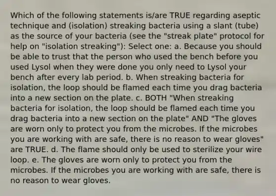 Which of the following statements is/are TRUE regarding aseptic technique and (isolation) streaking bacteria using a slant (tube) as the source of your bacteria (see the "streak plate" protocol for help on "isolation streaking"): Select one: a. Because you should be able to trust that the person who used the bench before you used Lysol when they were done you only need to Lysol your bench after every lab period. b. When streaking bacteria for isolation, the loop should be flamed each time you drag bacteria into a new section on the plate. c. BOTH "When streaking bacteria for isolation, the loop should be flamed each time you drag bacteria into a new section on the plate" AND "The gloves are worn only to protect you from the microbes. If the microbes you are working with are safe, there is no reason to wear gloves" are TRUE. d. The flame should only be used to sterilize your wire loop. e. The gloves are worn only to protect you from the microbes. If the microbes you are working with are safe, there is no reason to wear gloves.