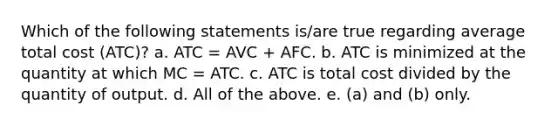 Which of the following statements is/are true regarding average total cost (ATC)? a. ATC = AVC + AFC. b. ATC is minimized at the quantity at which MC = ATC. c. ATC is total cost divided by the quantity of output. d. All of the above. e. (a) and (b) only.