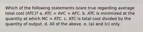 Which of the following statements is/are true regarding average total cost (ATC)? a. ATC = AVC + AFC. b. ATC is minimized at the quantity at which MC = ATC. c. ATC is total cost divided by the quantity of output. d. All of the above. e. (a) and (c) only.