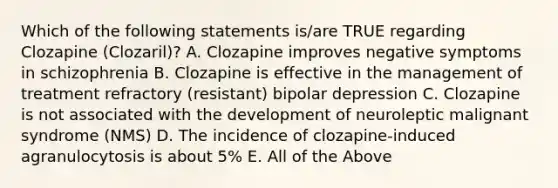 Which of the following statements is/are TRUE regarding Clozapine (Clozaril)? A. Clozapine improves negative symptoms in schizophrenia B. Clozapine is effective in the management of treatment refractory (resistant) bipolar depression C. Clozapine is not associated with the development of neuroleptic malignant syndrome (NMS) D. The incidence of clozapine-induced agranulocytosis is about 5% E. All of the Above