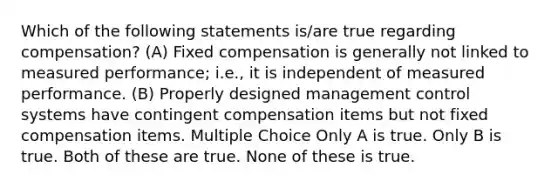 Which of the following statements is/are true regarding compensation? (A) Fixed compensation is generally not linked to measured performance; i.e., it is independent of measured performance. (B) Properly designed management control systems have contingent compensation items but not fixed compensation items. Multiple Choice Only A is true. Only B is true. Both of these are true. None of these is true.