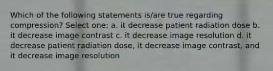 Which of the following statements is/are true regarding compression? Select one: a. it decrease patient radiation dose b. it decrease image contrast c. it decrease image resolution d. it decrease patient radiation dose, it decrease image contrast, and it decrease image resolution