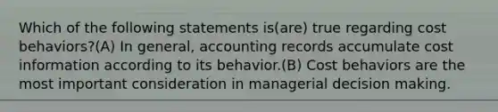 Which of the following statements is(are) true regarding cost behaviors?(A) In general, accounting records accumulate cost information according to its behavior.(B) Cost behaviors are the most important consideration in managerial decision making.