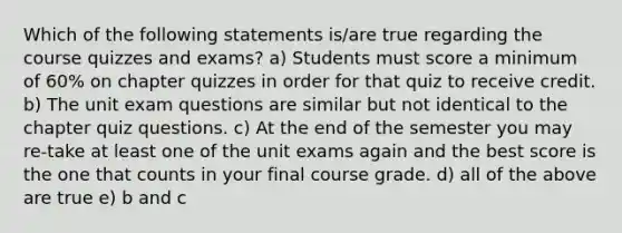 Which of the following statements is/are true regarding the course quizzes and exams? a) Students must score a minimum of 60% on chapter quizzes in order for that quiz to receive credit. b) The unit exam questions are similar but not identical to the chapter quiz questions. c) At the end of the semester you may re-take at least one of the unit exams again and the best score is the one that counts in your final course grade. d) all of the above are true e) b and c