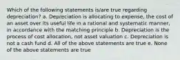 Which of the following statements is/are true regarding depreciation? a. Depreciation is allocating to expense, the cost of an asset over its useful life in a rational and systematic manner, in accordance with the matching principle b. Depreciation is the process of cost allocation, not asset valuation c. Depreciation is not a cash fund d. All of the above statements are true e. None of the above statements are true