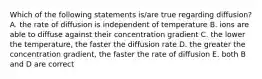 Which of the following statements is/are true regarding diffusion? A. the rate of diffusion is independent of temperature B. ions are able to diffuse against their concentration gradient C. the lower the temperature, the faster the diffusion rate D. the greater the concentration gradient, the faster the rate of diffusion E. both B and D are correct