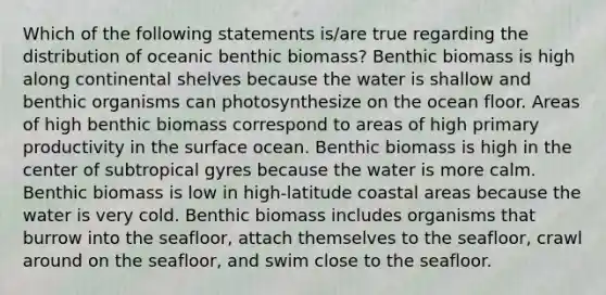 Which of the following statements is/are true regarding the distribution of oceanic benthic biomass? Benthic biomass is high along continental shelves because the water is shallow and benthic organisms can photosynthesize on the ocean floor. Areas of high benthic biomass correspond to areas of high primary productivity in the surface ocean. Benthic biomass is high in the center of subtropical gyres because the water is more calm. Benthic biomass is low in high-latitude coastal areas because the water is very cold. Benthic biomass includes organisms that burrow into the seafloor, attach themselves to the seafloor, crawl around on the seafloor, and swim close to the seafloor.