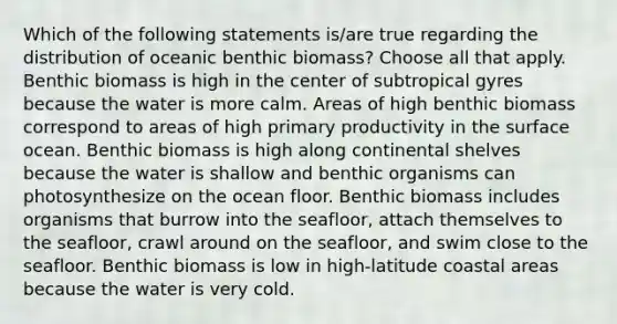 Which of the following statements is/are true regarding the distribution of oceanic benthic biomass? Choose all that apply. Benthic biomass is high in the center of subtropical gyres because the water is more calm. Areas of high benthic biomass correspond to areas of high primary productivity in the surface ocean. Benthic biomass is high along continental shelves because the water is shallow and benthic organisms can photosynthesize on the ocean floor. Benthic biomass includes organisms that burrow into the seafloor, attach themselves to the seafloor, crawl around on the seafloor, and swim close to the seafloor. Benthic biomass is low in high-latitude coastal areas because the water is very cold.