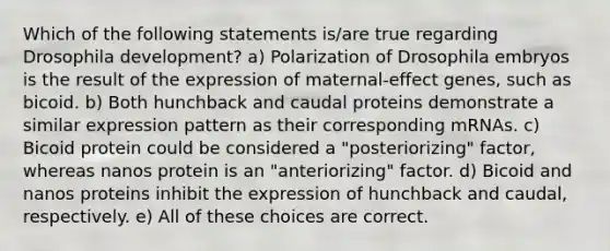 Which of the following statements is/are true regarding Drosophila development? a) Polarization of Drosophila embryos is the result of the expression of maternal-effect genes, such as bicoid. b) Both hunchback and caudal proteins demonstrate a similar expression pattern as their corresponding mRNAs. c) Bicoid protein could be considered a "posteriorizing" factor, whereas nanos protein is an "anteriorizing" factor. d) Bicoid and nanos proteins inhibit the expression of hunchback and caudal, respectively. e) All of these choices are correct.