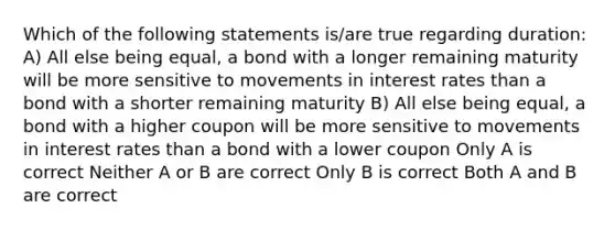 Which of the following statements is/are true regarding duration: A) All else being equal, a bond with a longer remaining maturity will be more sensitive to movements in interest rates than a bond with a shorter remaining maturity B) All else being equal, a bond with a higher coupon will be more sensitive to movements in interest rates than a bond with a lower coupon Only A is correct Neither A or B are correct Only B is correct Both A and B are correct