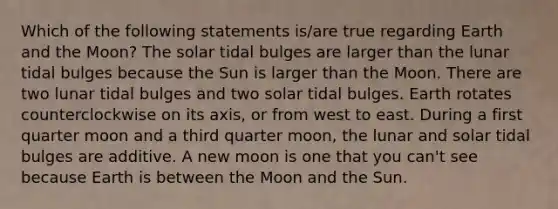 Which of the following statements is/are true regarding Earth and the Moon? The solar tidal bulges are larger than the lunar tidal bulges because the Sun is larger than the Moon. There are two lunar tidal bulges and two solar tidal bulges. Earth rotates counterclockwise on its axis, or from west to east. During a first quarter moon and a third quarter moon, the lunar and solar tidal bulges are additive. A new moon is one that you can't see because Earth is between the Moon and the Sun.