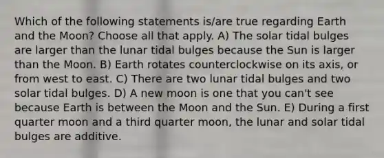 Which of the following statements is/are true regarding Earth and the Moon? Choose all that apply. A) The solar tidal bulges are larger than the lunar tidal bulges because the Sun is larger than the Moon. B) Earth rotates counterclockwise on its axis, or from west to east. C) There are two lunar tidal bulges and two solar tidal bulges. D) A new moon is one that you can't see because Earth is between the Moon and the Sun. E) During a first quarter moon and a third quarter moon, the lunar and solar tidal bulges are additive.