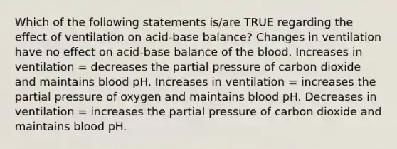 Which of the following statements is/are TRUE regarding the effect of ventilation on acid-base balance? Changes in ventilation have no effect on acid-base balance of the blood. Increases in ventilation = decreases the partial pressure of carbon dioxide and maintains blood pH. Increases in ventilation = increases the partial pressure of oxygen and maintains blood pH. Decreases in ventilation = increases the partial pressure of carbon dioxide and maintains blood pH.