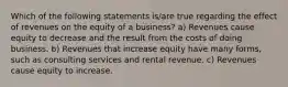 Which of the following statements is/are true regarding the effect of revenues on the equity of a business? a) Revenues cause equity to decrease and the result from the costs of doing business. b) Revenues that increase equity have many forms, such as consulting services and rental revenue. c) Revenues cause equity to increase.