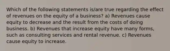 Which of the following statements is/are true regarding the effect of revenues on the equity of a business? a) Revenues cause equity to decrease and the result from the costs of doing business. b) Revenues that increase equity have many forms, such as consulting services and rental revenue. c) Revenues cause equity to increase.