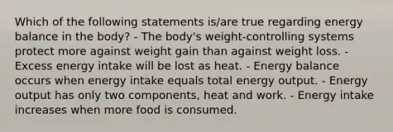 Which of the following statements is/are true regarding energy balance in the body? - The body's weight-controlling systems protect more against weight gain than against weight loss. - Excess energy intake will be lost as heat. - Energy balance occurs when energy intake equals total energy output. - Energy output has only two components, heat and work. - Energy intake increases when more food is consumed.