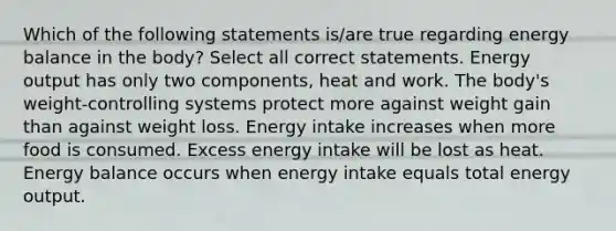 Which of the following statements is/are true regarding energy balance in the body? Select all correct statements. Energy output has only two components, heat and work. The body's weight-controlling systems protect more against weight gain than against weight loss. Energy intake increases when more food is consumed. Excess energy intake will be lost as heat. Energy balance occurs when energy intake equals total energy output.