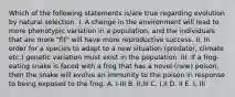 Which of the following statements is/are true regarding evolution by natural selection. I. A change in the environment will lead to more phenotypic variation in a population, and the individuals that are more "fit" will have more reproductive success. II. In order for a species to adapt to a new situation (predator, climate etc.) genetic variation must exist in the population. III. If a frog-eating snake is faced with a frog that has a novel (new) poison, then the snake will evolve an immunity to the poison in response to being exposed to the frog. A. I-III B. II,III C. I,II D. II E. I, III