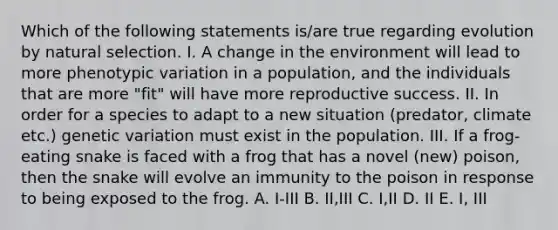 Which of the following statements is/are true regarding evolution by natural selection. I. A change in the environment will lead to more phenotypic variation in a population, and the individuals that are more "fit" will have more reproductive success. II. In order for a species to adapt to a new situation (predator, climate etc.) genetic variation must exist in the population. III. If a frog-eating snake is faced with a frog that has a novel (new) poison, then the snake will evolve an immunity to the poison in response to being exposed to the frog. A. I-III B. II,III C. I,II D. II E. I, III