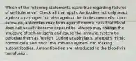 Which of the following statements is/are true regarding failures of self-tolerance? Check all that apply. Antibodies not only react against a pathogen but also against the bodies own cells. Upon exposure, antibodies may form against normal cells that blood does not usually become exposed to. Viruses may change the structure of self-antigens and cause the immune system to perceive them as foreign. During anaphylaxis, allergens mimic normal cells and 'trick' the immune system into making autoantibodies. Autoantibodies are introduced to the blood via transfusion.