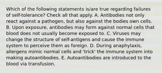 Which of the following statements is/are true regarding failures of self-tolerance? Check all that apply. A. Antibodies not only react against a pathogen, but also against the bodies own cells. B. Upon exposure, antibodies may form against normal cells that blood does not usually become exposed to. C. Viruses may change the structure of self-antigens and cause the immune system to perceive them as foreign. D. During anaphylaxis, allergens mimic normal cells and 'trick' the immune system into making autoantibodies. E. Autoantibodies are introduced to the blood via transfusion.