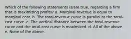 Which of the following statements is/are true, regarding a firm that is maximizing profits? a. Marginal revenue is equal to marginal cost. b. The total-revenue curve is parallel to the total-cost curve. c. The vertical distance between the total-revenue curve and the total-cost curve is maximized. d. All of the above. e. None of the above.