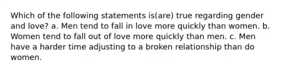 Which of the following statements is(are) true regarding gender and love? a. Men tend to fall in love more quickly than women. b. Women tend to fall out of love more quickly than men. c. Men have a harder time adjusting to a broken relationship than do women.